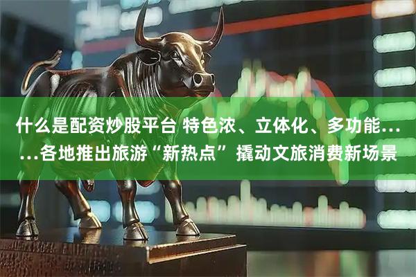 什么是配资炒股平台 特色浓、立体化、多功能……各地推出旅游“新热点” 撬动文旅消费新场景