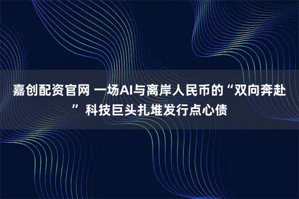 嘉创配资官网 一场AI与离岸人民币的“双向奔赴” 科技巨头扎堆发行点心债