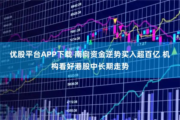 优股平台APP下载 南向资金逆势买入超百亿 机构看好港股中长期走势
