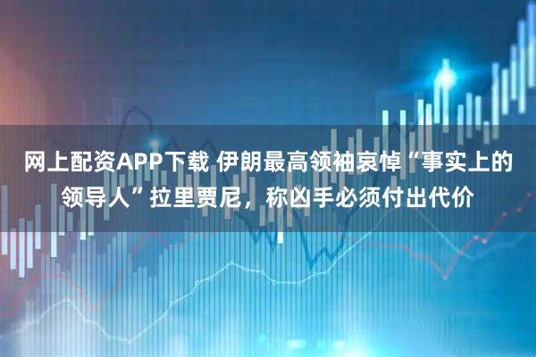 网上配资APP下载 伊朗最高领袖哀悼“事实上的领导人”拉里贾尼，称凶手必须付出代价