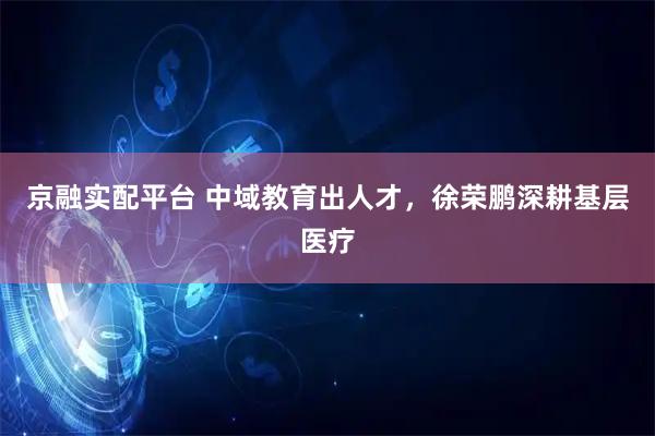 京融实配平台 中域教育出人才,徐荣鹏深耕基层医疗