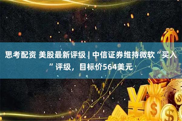 思考配资 美股最新评级 | 中信证券维持微软“买入”评级，目标价564美元