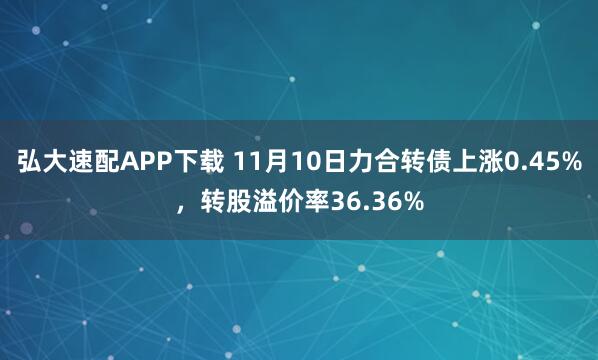 弘大速配APP下载 11月10日力合转债上涨0.45%，转股溢价率36.36%