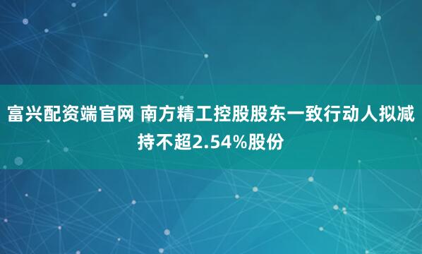 富兴配资端官网 南方精工控股股东一致行动人拟减持不超2.54%股份