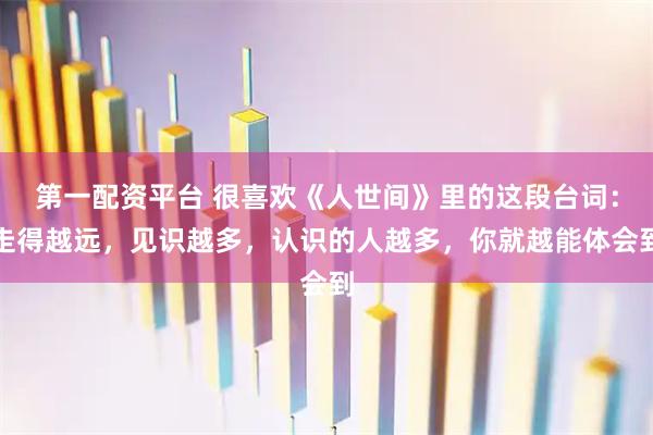 第一配资平台 很喜欢《人世间》里的这段台词：走得越远，见识越多，认识的人越多，你就越能体会到