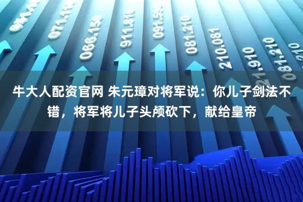 牛大人配资官网 朱元璋对将军说：你儿子剑法不错，将军将儿子头颅砍下，献给皇帝