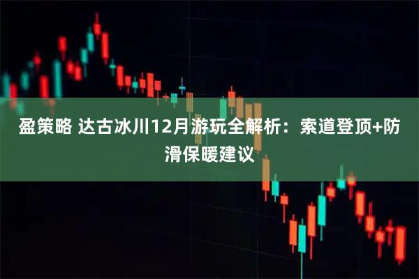 盈策略 达古冰川12月游玩全解析:索道登顶+防滑保暖建议