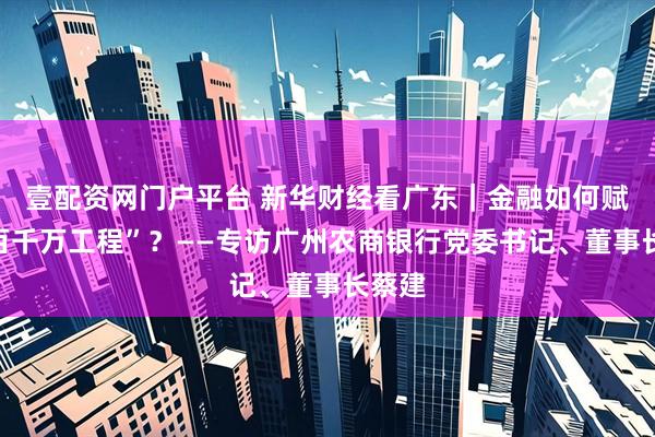 壹配资网门户平台 新华财经看广东｜金融如何赋能“百千万工程”？——专访广州农商银行党委书记、董事长蔡建