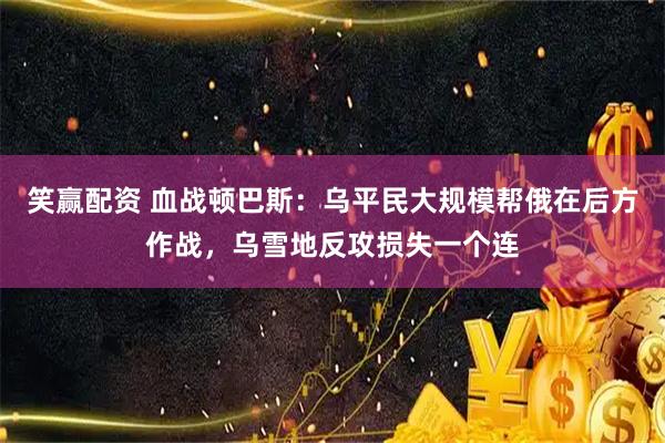 笑赢配资 血战顿巴斯：乌平民大规模帮俄在后方作战，乌雪地反攻损失一个连
