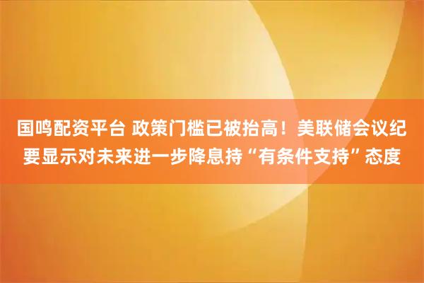 国鸣配资平台 政策门槛已被抬高!美联储会议纪要显示对未来进一步降息持“有条件支持”态度
