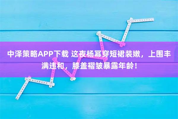 中泽策略APP下载 这夜杨幂穿短裙装嫩，上围丰满违和，膝盖褶皱暴露年龄！