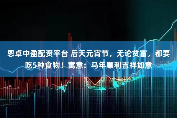 恩卓中盈配资平台 后天元宵节，无论贫富，都要吃5种食物！寓意：马年顺利吉祥如意