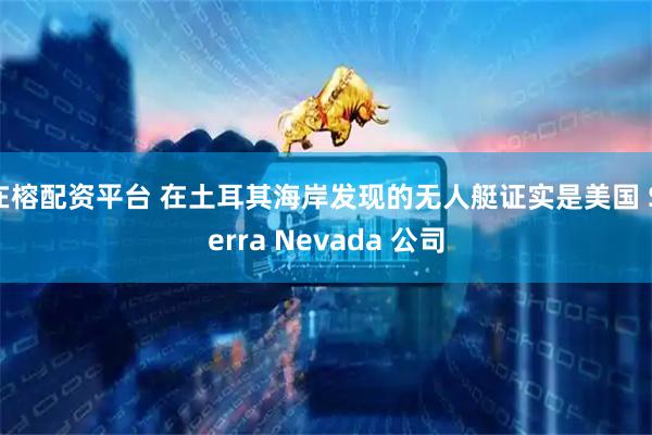 在榕配资平台 在土耳其海岸发现的无人艇证实是美国 Sierra Nevada 公司