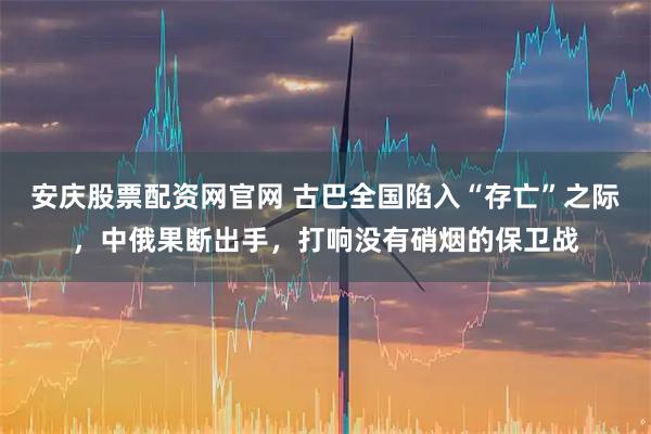 安庆股票配资网官网 古巴全国陷入“存亡”之际，中俄果断出手，打响没有硝烟的保卫战