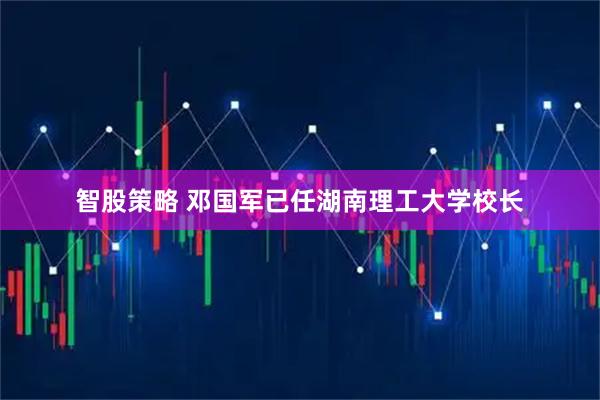 智股策略 邓国军已任湖南理工大学校长