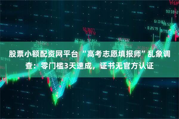 股票小额配资网平台 “高考志愿填报师”乱象调查:零门槛3天速成,证书无官方认证