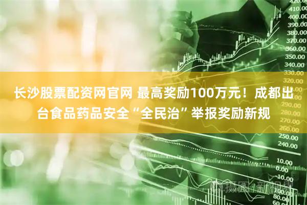 长沙股票配资网官网 最高奖励100万元！成都出台食品药品安全“全民治”举报奖励新规